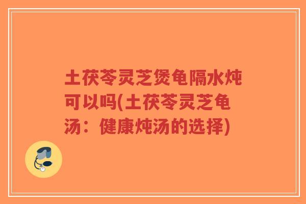 土茯苓灵芝煲龟隔水炖可以吗(土茯苓灵芝龟汤:健康炖汤的选择)-第1张图片-超越 土茯苓灵芝煲龟隔水炖可以吗(土茯苓灵芝龟汤:健康炖汤的选择)-第1张图片-超越