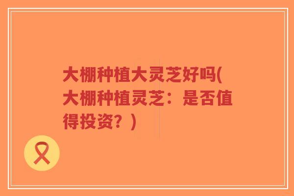 大棚种植大灵芝好吗(大棚种植灵芝:是否值得投资?)-第1张图片-超越 大棚种植大灵芝好吗(大棚种植灵芝:是否值得投资?)-第1张图片-超越