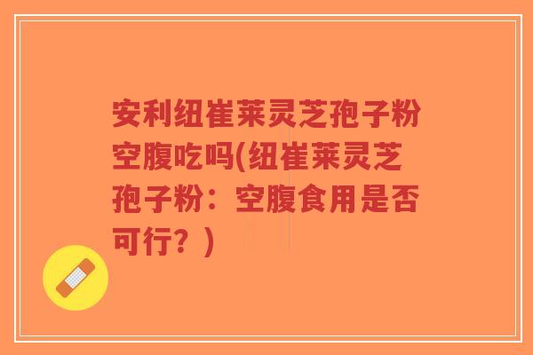 安利纽崔莱灵芝孢子粉空腹吃吗(纽崔莱灵芝孢子粉:空腹食用是否可行?)-第1张图片-超越 安利纽崔莱灵芝孢子粉空腹吃吗(纽崔莱灵芝孢子粉:空腹食用是否可行?)-第1张图片-超越
