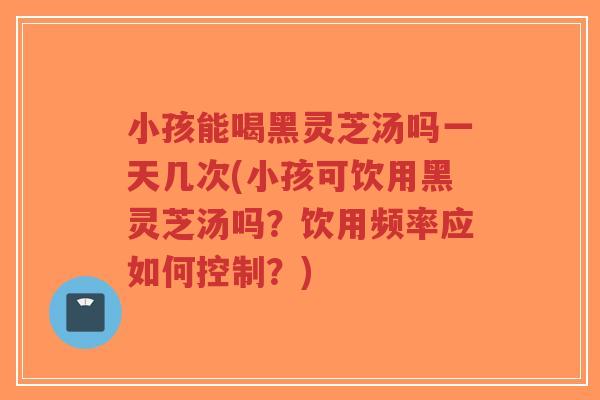 小孩能喝黑灵芝汤吗一天几次(小孩可饮用黑灵芝汤吗？饮用频率应如何控制？)-第1张图片-超越