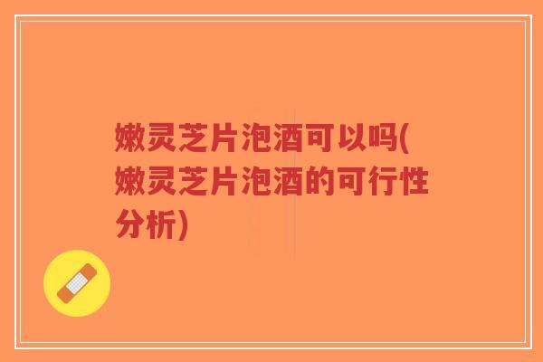 嫩灵芝片泡酒可以吗(嫩灵芝片泡酒的可行性分析)-第1张图片-超越 嫩灵芝片泡酒可以吗(嫩灵芝片泡酒的可行性分析)-第1张图片-超越