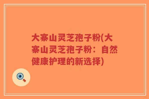 大寨山灵芝孢子粉(大寨山灵芝孢子粉:自然健康护理的新选择)-第1张图片-超越 大寨山灵芝孢子粉(大寨山灵芝孢子粉:自然健康护理的新选择)-第1张图片-超越