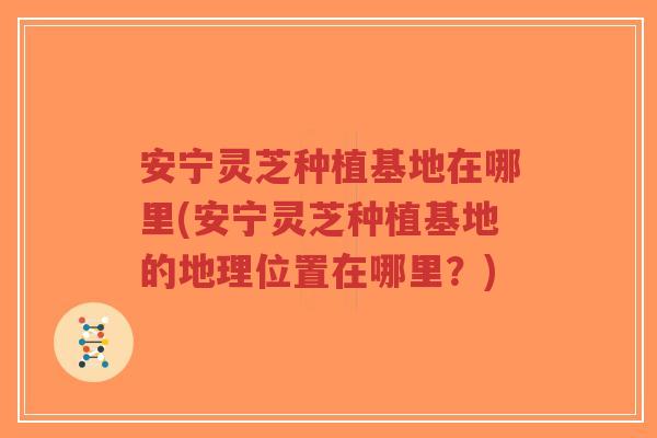 安宁灵芝种植基地在哪里(安宁灵芝种植基地的地理位置在哪里?)-第1张图片-超越 安宁灵芝种植基地在哪里(安宁灵芝种植基地的地理位置在哪里?)-第1张图片-超越