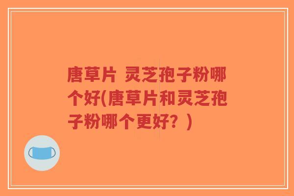 唐草片 灵芝孢子粉哪个好(唐草片和灵芝孢子粉哪个更好?)-第1张图片-超越 唐草片 灵芝孢子粉哪个好(唐草片和灵芝孢子粉哪个更好?)-第1张图片-超越