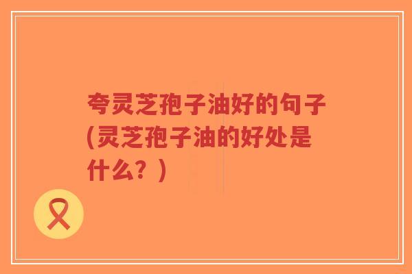 夸灵芝孢子油好的句子(灵芝孢子油的好处是什么？)-第1张图片-超越