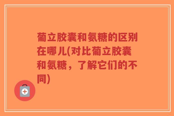 葡立胶囊和氨糖的区别在哪儿(对比葡立胶囊和氨糖，了解它们的不同)-第1张图片-超越