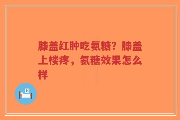 膝盖红肿吃氨糖?膝盖上楼疼,氨糖效果怎么样-第1张图片-超越 膝盖红肿吃氨糖?膝盖上楼疼,氨糖效果怎么样-第1张图片-超越