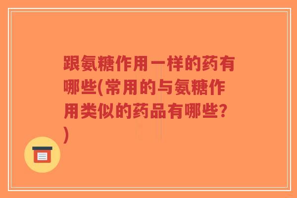 跟氨糖作用一样的药有哪些(常用的与氨糖作用类似的药品有哪些?)-第1张图片-超越 跟氨糖作用一样的药有哪些(常用的与氨糖作用类似的药品有哪些?)-第1张图片-超越