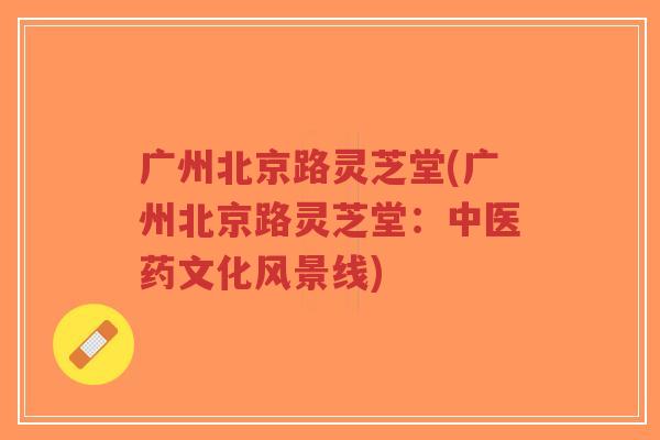 广州北京路灵芝堂(广州北京路灵芝堂:中医药文化风景线)-第1张图片-超越 广州北京路灵芝堂(广州北京路灵芝堂:中医药文化风景线)-第1张图片-超越