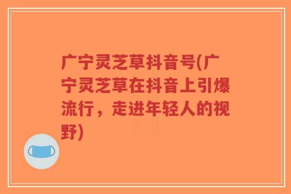 广宁灵芝草抖音号(广宁灵芝草在抖音上引爆流行，走进年轻人的视野)-第1张图片-超越