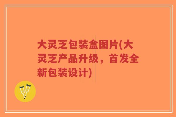 大灵芝包装盒图片(大灵芝产品升级，首发全新包装设计)-第1张图片-超越