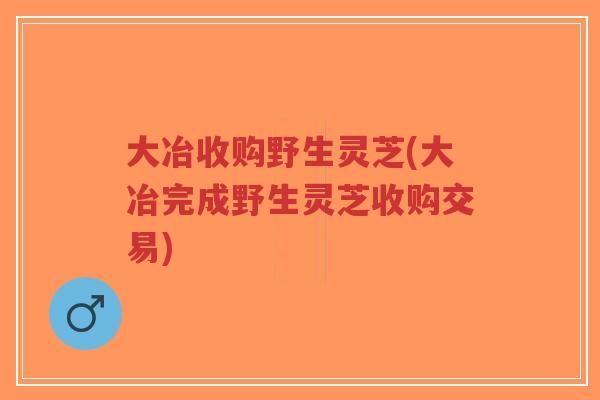 大冶收购野生灵芝(大冶完成野生灵芝收购交易)-第1张图片-超越 大冶收购野生灵芝(大冶完成野生灵芝收购交易)-第1张图片-超越
