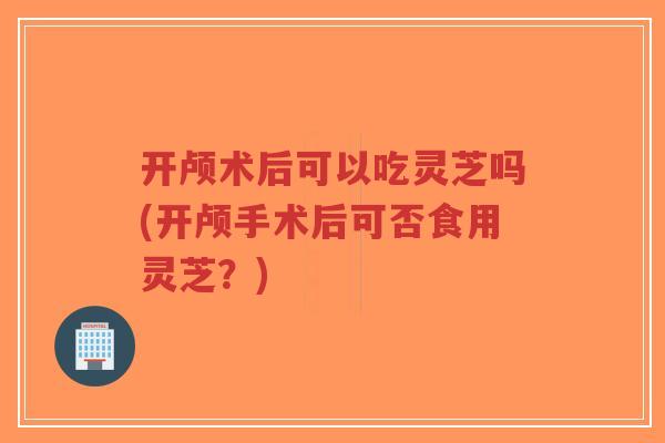开颅术后可以吃灵芝吗(开颅手术后可否食用灵芝？)-第1张图片-超越