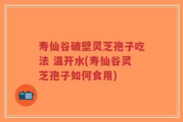 寿仙谷破壁灵芝孢子吃法 温开水(寿仙谷灵芝孢子如何食用)-第1张图片-超越