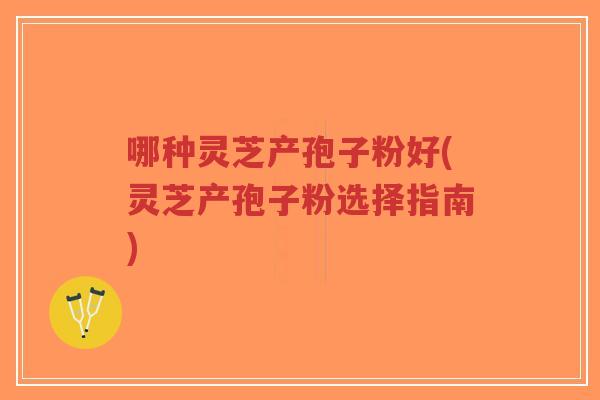 哪种灵芝产孢子粉好(灵芝产孢子粉选择指南)-第1张图片-超越 哪种灵芝产孢子粉好(灵芝产孢子粉选择指南)-第1张图片-超越