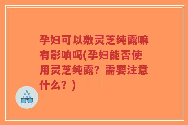 孕妇可以敷灵芝纯露嘛有影响吗(孕妇能否使用灵芝纯露?需要注意什么?)-第1张图片-超越 孕妇可以敷灵芝纯露嘛有影响吗(孕妇能否使用灵芝纯露?需要注意什么?)-第1张图片-超越