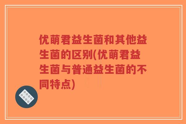 优萌君益生菌和其他益生菌的区别(优萌君益生菌与普通益生菌的不同特点)-第1张图片-超越