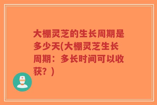 大棚灵芝的生长周期是多少天(大棚灵芝生长周期：多长时间可以收获？)-第1张图片-超越