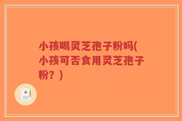 小孩喝灵芝孢子粉吗(小孩可否食用灵芝孢子粉？)-第1张图片-超越