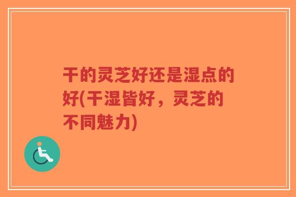 干的灵芝好还是湿点的好(干湿皆好，灵芝的不同魅力)-第1张图片-超越