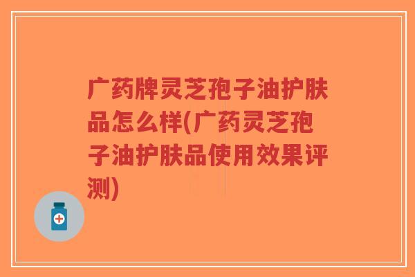 广药牌灵芝孢子油护肤品怎么样(广药灵芝孢子油护肤品使用效果评测)-第1张图片-超越 广药牌灵芝孢子油护肤品怎么样(广药灵芝孢子油护肤品使用效果评测)-第1张图片-超越