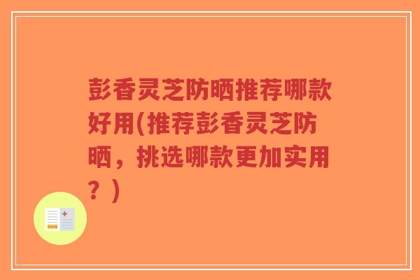 彭香灵芝防晒推荐哪款好用(推荐彭香灵芝防晒，挑选哪款更加实用？)-第1张图片-超越