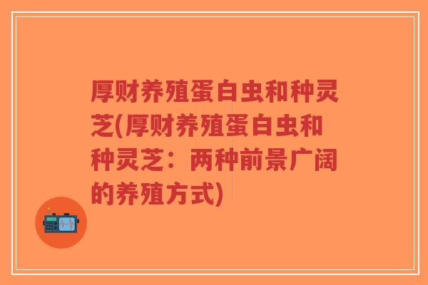 厚财养殖蛋白虫和种灵芝(厚财养殖蛋白虫和种灵芝：两种前景广阔的养殖方式)-第1张图片-超越