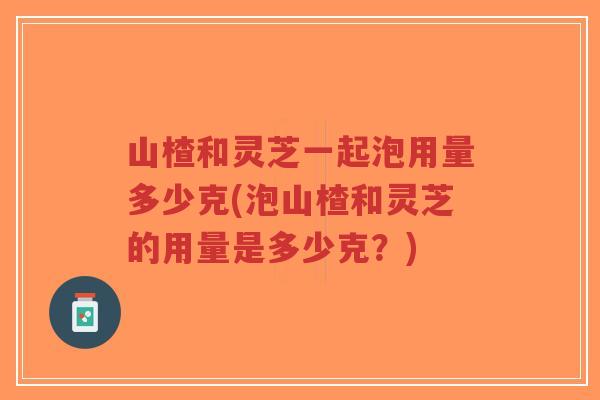 山楂和灵芝一起泡用量多少克(泡山楂和灵芝的用量是多少克？)-第1张图片-超越