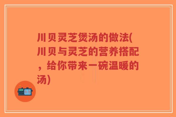 川贝灵芝煲汤的做法(川贝与灵芝的营养搭配,给你带来一碗温暖的汤)-第1张图片-超越 川贝灵芝煲汤的做法(川贝与灵芝的营养搭配,给你带来一碗温暖的汤)-第1张图片-超越