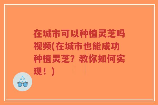 在城市可以种植灵芝吗视频(在城市也能成功种植灵芝？教你如何实现！)-第1张图片-超越
