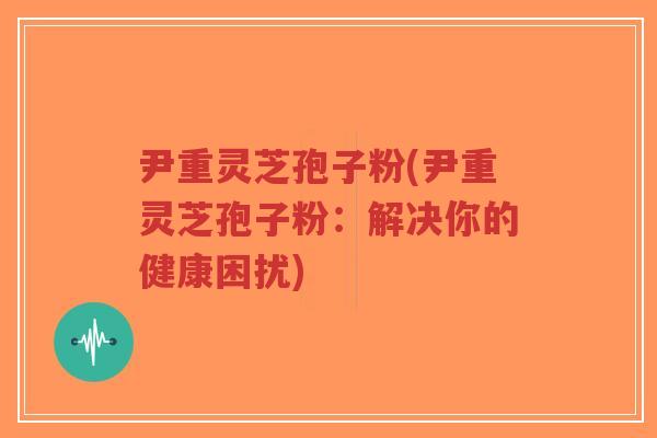 尹重灵芝孢子粉(尹重灵芝孢子粉:解决你的健康困扰)-第1张图片-超越 尹重灵芝孢子粉(尹重灵芝孢子粉:解决你的健康困扰)-第1张图片-超越