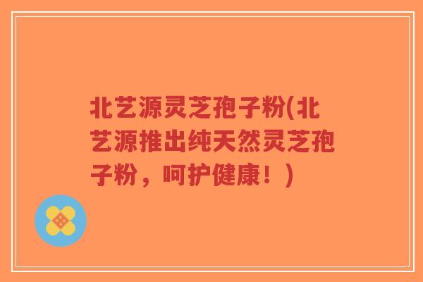 北艺源灵芝孢子粉(北艺源推出纯天然灵芝孢子粉,呵护健康!)-第1张图片-超越 北艺源灵芝孢子粉(北艺源推出纯天然灵芝孢子粉,呵护健康!)-第1张图片-超越