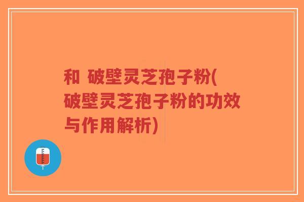 和 破壁灵芝孢子粉(破壁灵芝孢子粉的功效与作用解析)-第1张图片-超越 和 破壁灵芝孢子粉(破壁灵芝孢子粉的功效与作用解析)-第1张图片-超越