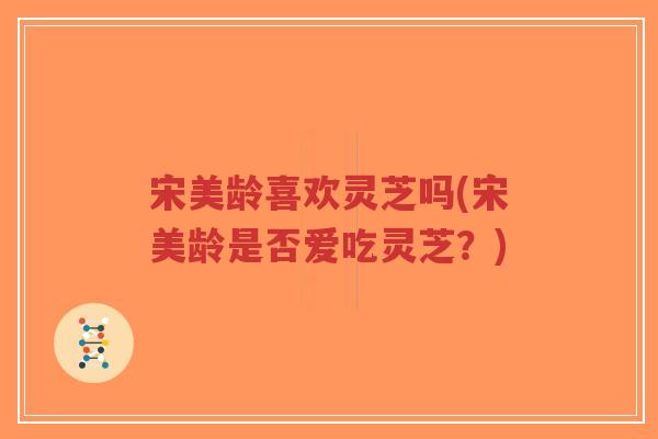 宋美龄喜欢灵芝吗(宋美龄是否爱吃灵芝？)-第1张图片-超越
