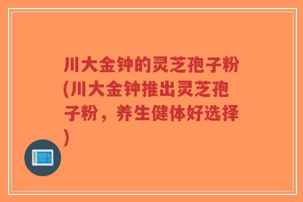 川大金钟的灵芝孢子粉(川大金钟推出灵芝孢子粉，养生健体好选择)-第1张图片-超越