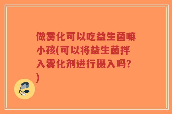做雾化可以吃益生菌嘛小孩(可以将益生菌拌入雾化剂进行摄入吗?)-第1张图片-超越 做雾化可以吃益生菌嘛小孩(可以将益生菌拌入雾化剂进行摄入吗?)-第1张图片-超越