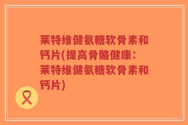 莱特维健氨糖软骨素和钙片(提高骨骼健康:莱特维健氨糖软骨素和钙片)-第1张图片-超越 莱特维健氨糖软骨素和钙片(提高骨骼健康:莱特维健氨糖软骨素和钙片)-第1张图片-超越