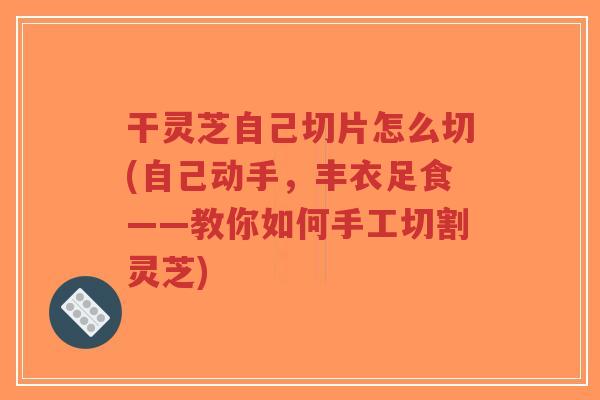 干灵芝自己切片怎么切(自己动手,丰衣足食——教你如何手工切割灵芝)-第1张图片-超越 干灵芝自己切片怎么切(自己动手,丰衣足食——教你如何手工切割灵芝)-第1张图片-超越