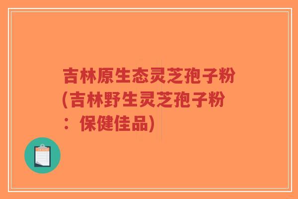吉林原生态灵芝孢子粉(吉林野生灵芝孢子粉：保健佳品)-第1张图片-超越
