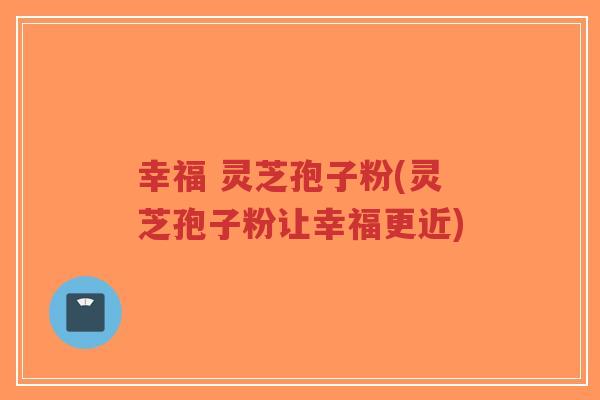 幸福 灵芝孢子粉(灵芝孢子粉让幸福更近)-第1张图片-超越 幸福 灵芝孢子粉(灵芝孢子粉让幸福更近)-第1张图片-超越