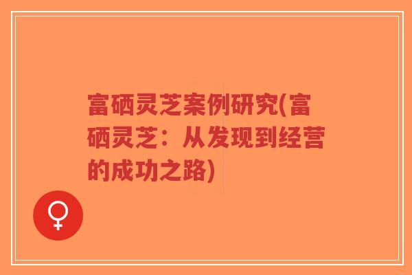 富硒灵芝案例研究(富硒灵芝:从发现到经营的成功之路)-第1张图片-超越 富硒灵芝案例研究(富硒灵芝:从发现到经营的成功之路)-第1张图片-超越