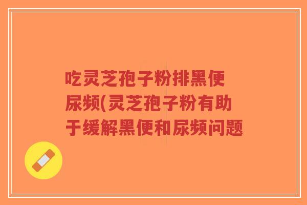 吃灵芝孢子粉排黑便 尿频(灵芝孢子粉有助于缓解黑便和尿频问题-第1张图片-超越 吃灵芝孢子粉排黑便 尿频(灵芝孢子粉有助于缓解黑便和尿频问题-第1张图片-超越