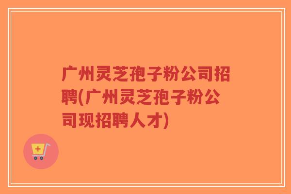 广州灵芝孢子粉公司招聘(广州灵芝孢子粉公司现招聘人才)-第1张图片-超越 广州灵芝孢子粉公司招聘(广州灵芝孢子粉公司现招聘人才)-第1张图片-超越