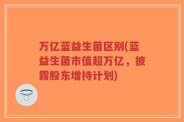 万亿蓝益生菌区别(蓝益生菌市值超万亿,披露股东增持计划)-第1张图片-超越 万亿蓝益生菌区别(蓝益生菌市值超万亿,披露股东增持计划)-第1张图片-超越