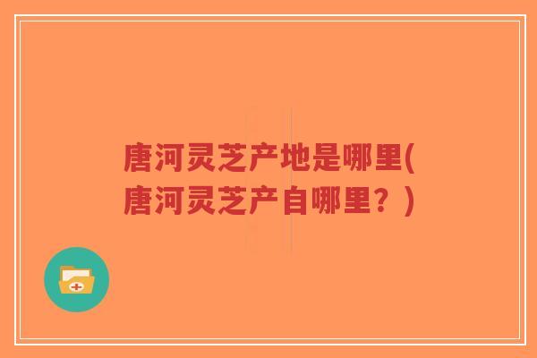 唐河灵芝产地是哪里(唐河灵芝产自哪里？)-第1张图片-超越