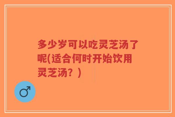 多少岁可以吃灵芝汤了呢(适合何时开始饮用灵芝汤?)-第1张图片-超越 多少岁可以吃灵芝汤了呢(适合何时开始饮用灵芝汤?)-第1张图片-超越