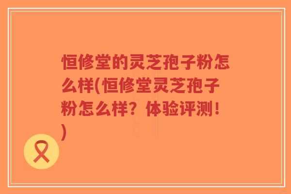 恒修堂的灵芝孢子粉怎么样(恒修堂灵芝孢子粉怎么样？体验评测！)-第1张图片-超越