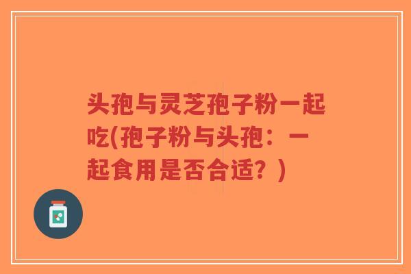 头孢与灵芝孢子粉一起吃(孢子粉与头孢:一起食用是否合适?)-第1张图片-超越 头孢与灵芝孢子粉一起吃(孢子粉与头孢:一起食用是否合适?)-第1张图片-超越