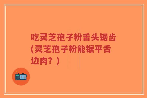 吃灵芝孢子粉舌头锯齿(灵芝孢子粉能锯平舌边肉?)-第1张图片-超越 吃灵芝孢子粉舌头锯齿(灵芝孢子粉能锯平舌边肉?)-第1张图片-超越