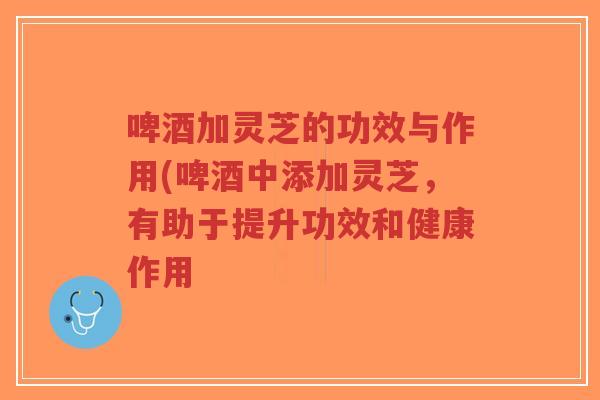 啤酒加灵芝的功效与作用(啤酒中添加灵芝,有助于提升功效和健康作用-第1张图片-超越 啤酒加灵芝的功效与作用(啤酒中添加灵芝,有助于提升功效和健康作用-第1张图片-超越